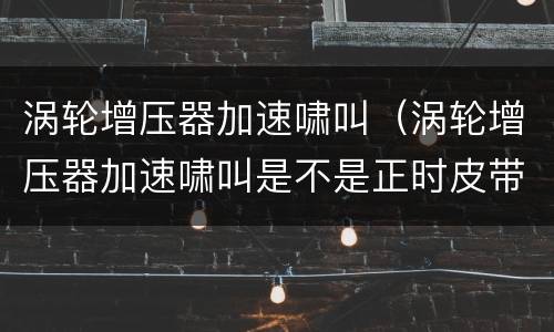 涡轮增压器加速啸叫（涡轮增压器加速啸叫是不是正时皮带）