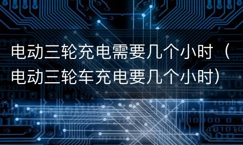 电动三轮充电需要几个小时（电动三轮车充电要几个小时）