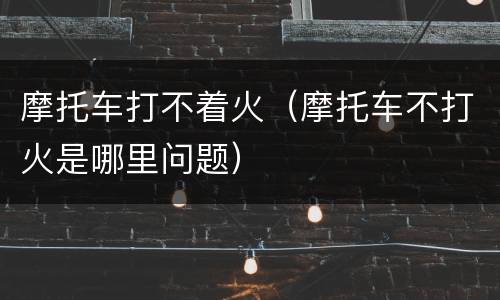 摩托车打不着火（摩托车不打火是哪里问题）