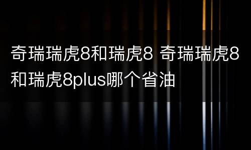 奇瑞瑞虎8和瑞虎8 奇瑞瑞虎8和瑞虎8plus哪个省油