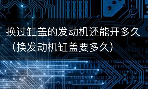 换过缸盖的发动机还能开多久（换发动机缸盖要多久）