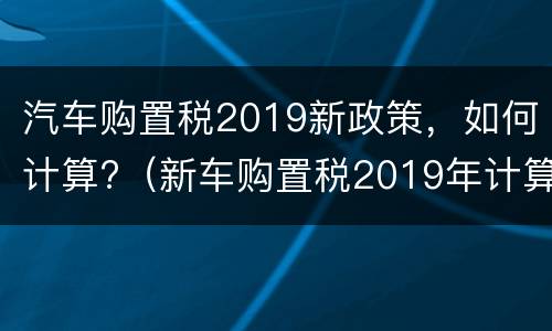 汽车购置税2019新政策，如何计算?（新车购置税2019年计算方法如下）