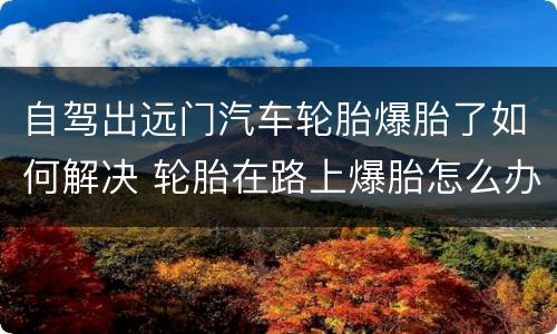自驾出远门汽车轮胎爆胎了如何解决 轮胎在路上爆胎怎么办
