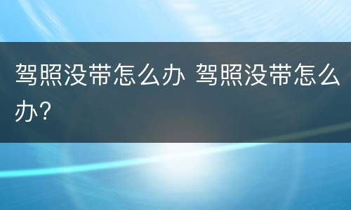 驾照没带怎么办 驾照没带怎么办?