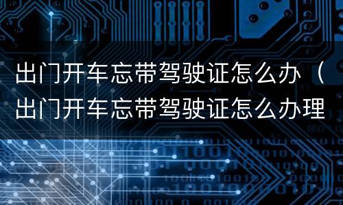 出门开车忘带驾驶证怎么办（出门开车忘带驾驶证怎么办理）