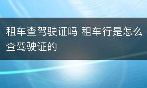 租车查驾驶证吗 租车行是怎么查驾驶证的