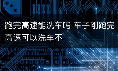 跑完高速能洗车吗 车子刚跑完高速可以洗车不