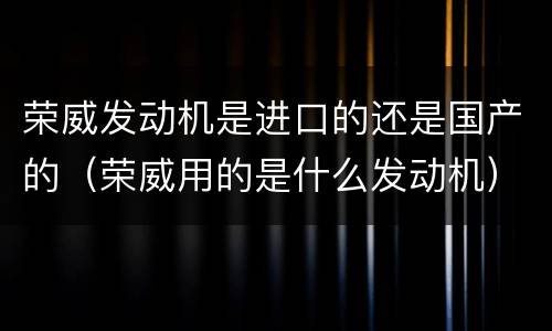 荣威发动机是进口的还是国产的（荣威用的是什么发动机）