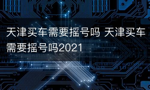 天津买车需要摇号吗 天津买车需要摇号吗2021