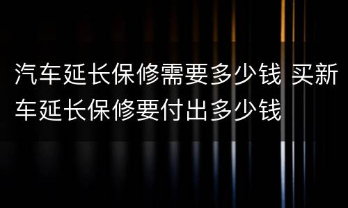 汽车延长保修需要多少钱 买新车延长保修要付出多少钱
