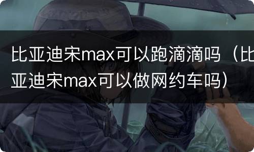 比亚迪宋max可以跑滴滴吗（比亚迪宋max可以做网约车吗）