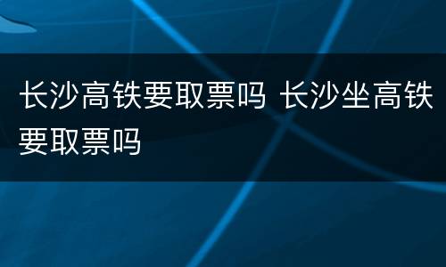 长沙高铁要取票吗 长沙坐高铁要取票吗