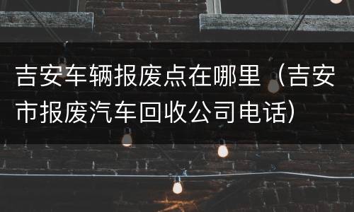 吉安车辆报废点在哪里（吉安市报废汽车回收公司电话）