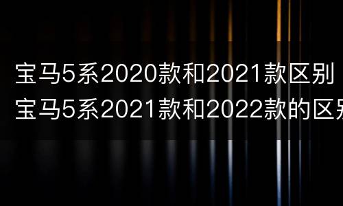 宝马5系2020款和2021款区别 宝马5系2021款和2022款的区别