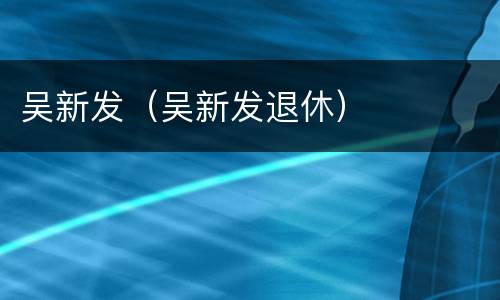 吴新发（吴新发退休）