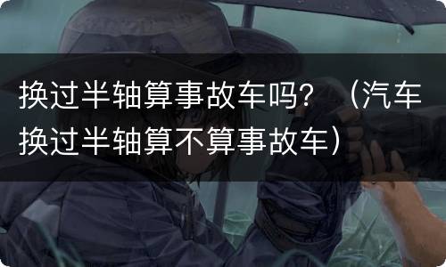 换过半轴算事故车吗？（汽车换过半轴算不算事故车）
