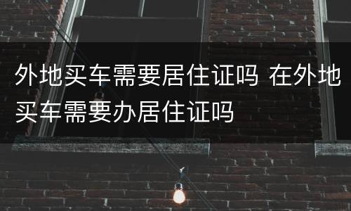 外地买车需要居住证吗 在外地买车需要办居住证吗
