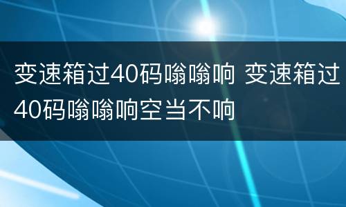 变速箱过40码嗡嗡响 变速箱过40码嗡嗡响空当不响