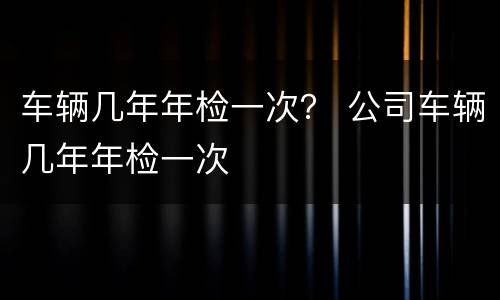 车辆几年年检一次？ 公司车辆几年年检一次