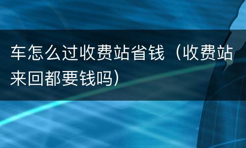 车怎么过收费站省钱（收费站来回都要钱吗）