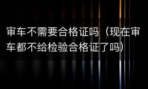 审车不需要合格证吗（现在审车都不给检验合格证了吗）