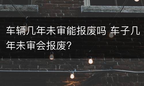 车辆几年未审能报废吗 车子几年未审会报废?
