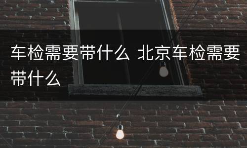 车检需要带什么 北京车检需要带什么