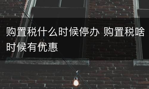 购置税什么时候停办 购置税啥时候有优惠