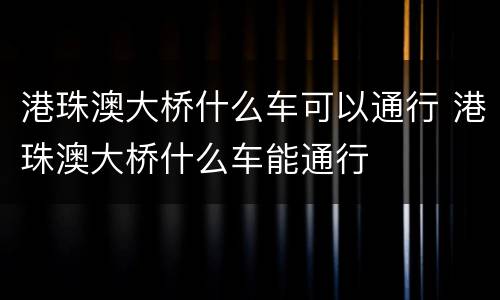 港珠澳大桥什么车可以通行 港珠澳大桥什么车能通行