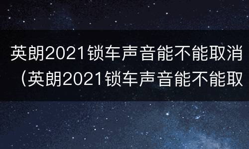 英朗2021锁车声音能不能取消（英朗2021锁车声音能不能取消掉）