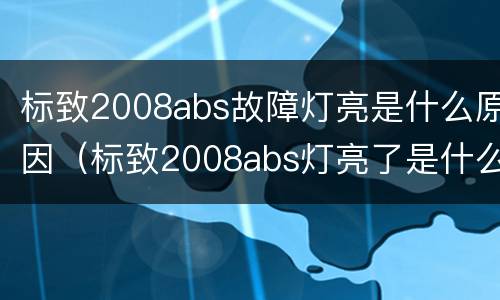 标致2008abs故障灯亮是什么原因（标致2008abs灯亮了是什么原因）