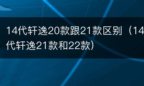 14代轩逸20款跟21款区别（14代轩逸21款和22款）