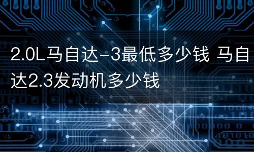 2.0L马自达-3最低多少钱 马自达2.3发动机多少钱