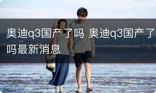 奥迪q3国产了吗 奥迪q3国产了吗最新消息