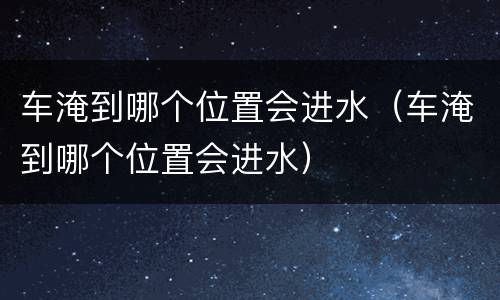 车淹到哪个位置会进水（车淹到哪个位置会进水）