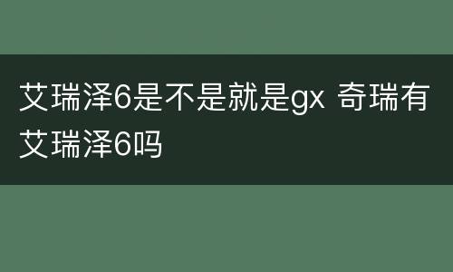 艾瑞泽6是不是就是gx 奇瑞有艾瑞泽6吗