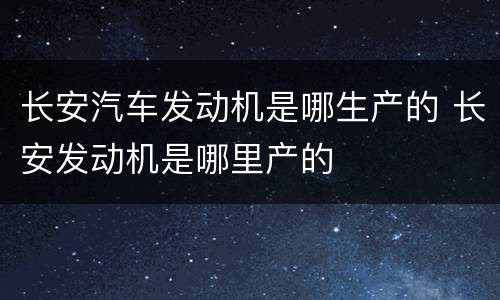 长安汽车发动机是哪生产的 长安发动机是哪里产的