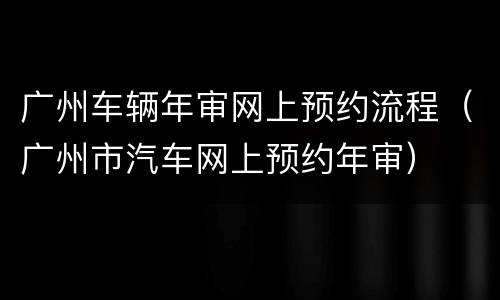 广州车辆年审网上预约流程（广州市汽车网上预约年审）