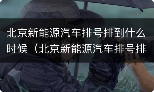北京新能源汽车排号排到什么时候（北京新能源汽车排号排到什么时候了）