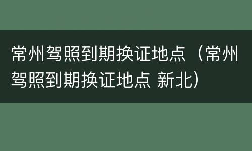 常州驾照到期换证地点（常州驾照到期换证地点 新北）