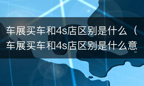 车展买车和4s店区别是什么（车展买车和4s店区别是什么意思）