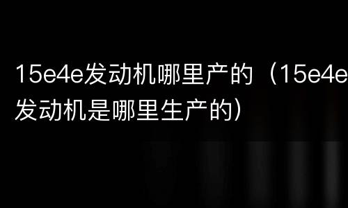 15e4e发动机哪里产的（15e4e发动机是哪里生产的）