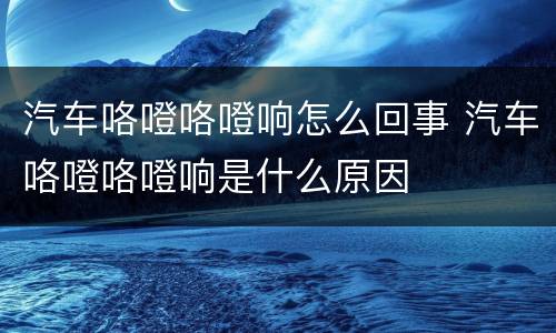 汽车咯噔咯噔响怎么回事 汽车咯噔咯噔响是什么原因