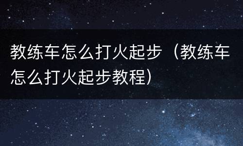 教练车怎么打火起步（教练车怎么打火起步教程）