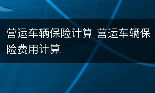 营运车辆保险计算 营运车辆保险费用计算
