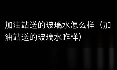 加油站送的玻璃水怎么样（加油站送的玻璃水咋样）