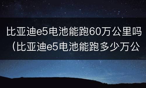 比亚迪e5电池能跑60万公里吗（比亚迪e5电池能跑多少万公里）