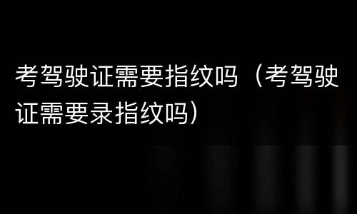 考驾驶证需要指纹吗（考驾驶证需要录指纹吗）