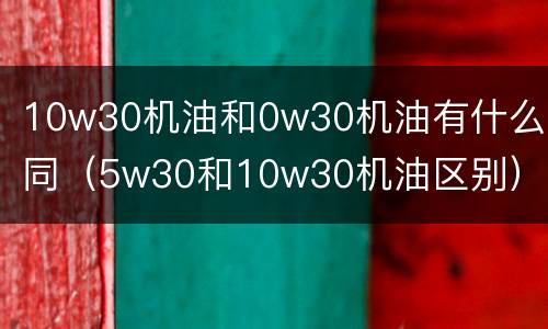 10w30机油和0w30机油有什么不同（5w30和10w30机油区别）