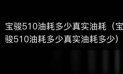 宝骏510油耗多少真实油耗（宝骏510油耗多少真实油耗多少）